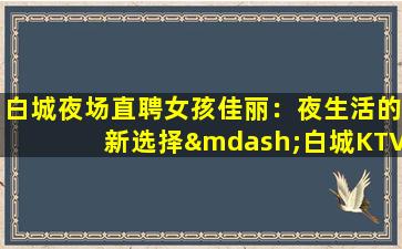 白城夜场直聘女孩佳丽：夜生活的新选择—白城KTV领队招聘促销员你我一起